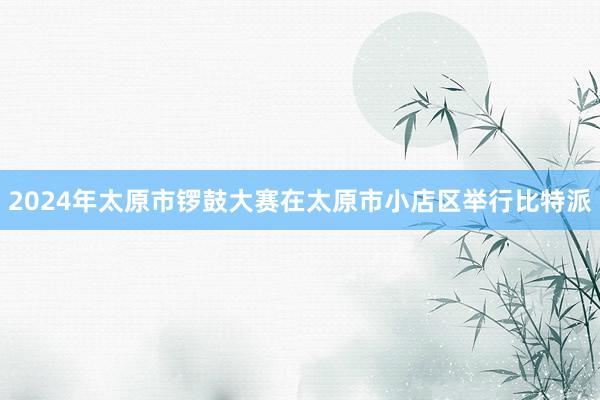 2024年太原市锣鼓大赛在太原市小店区举行比特派